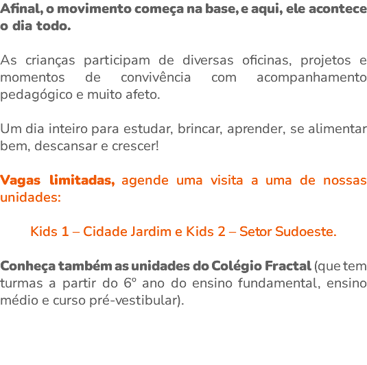 Afinal, o movimento começa na base, e aqui, ele acontece o dia todo. As crianças participam de diversas oficinas, projetos e momentos de convivência com acompanhamento pedagógico e muito afeto. Um dia inteiro para estudar, brincar, aprender, se alimentar bem, descansar e crescer! Vagas limitadas, agende uma visita a uma de nossas unidades: Kids 1 – Cidade Jardim e Kids 2 – Setor Sudoeste. Conheça também as unidades do Colégio Fractal (que tem turmas a partir do 6º ano do ensino fundamental, ensino médio e curso pré-vestibular). 