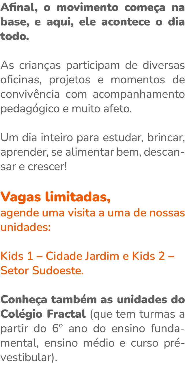Afinal, o movimento começa na base, e aqui, ele acontece o dia todo. As crianças participam de diversas oficinas, projetos e momentos de convivência com acompanhamento pedagógico e muito afeto. Um dia inteiro para estudar, brincar, aprender, se alimentar bem, descan-sar e crescer! Vagas limitadas, agende uma visita a uma de nossas unidades: Kids 1 – Cidade Jardim e Kids 2 – Setor Sudoeste. Conheça também as unidades do Colégio Fractal (que tem turmas a partir do 6º ano do ensino funda-mental, ensino médio e curso pré-vestibular). 