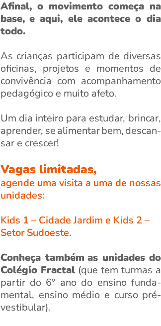 Afinal, o movimento começa na base, e aqui, ele acontece o dia todo. As crianças participam de diversas oficinas, projetos e momentos de convivência com acompanhamento pedagógico e muito afeto. Um dia inteiro para estudar, brincar, aprender, se alimentar bem, descan-sar e crescer! Vagas limitadas, agende uma visita a uma de nossas unidades: Kids 1 – Cidade Jardim e Kids 2 – Setor Sudoeste. Conheça também as unidades do Colégio Fractal (que tem turmas a partir do 6º ano do ensino funda-mental, ensino médio e curso pré-vestibular). 